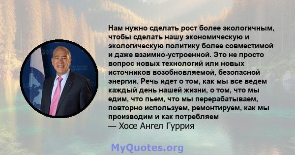 Нам нужно сделать рост более экологичным, чтобы сделать нашу экономическую и экологическую политику более совместимой и даже взаимно-устроенной. Это не просто вопрос новых технологий или новых источников возобновляемой, 