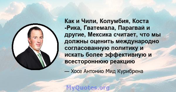 Как и Чили, Колумбия, Коста -Рика, Гватемала, Парагвай и другие, Мексика считает, что мы должны оценить международно согласованную политику и искать более эффективную и всестороннюю реакцию