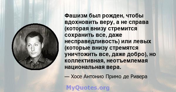 Фашизм был рожден, чтобы вдохновить веру, а не справа (которая внизу стремится сохранить все, даже несправедливость) или левых (которые внизу стремятся уничтожить все, даже добро), но коллективная, неотъемлемая