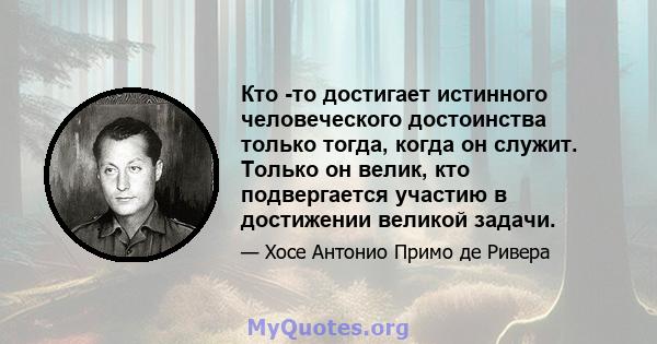 Кто -то достигает истинного человеческого достоинства только тогда, когда он служит. Только он велик, кто подвергается участию в достижении великой задачи.