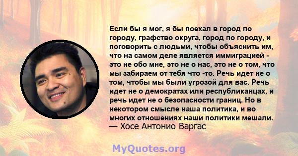 Если бы я мог, я бы поехал в город по городу, графство округа, город по городу, и поговорить с людьми, чтобы объяснить им, что на самом деле является иммиграцией - это не обо мне, это не о нас, это не о том, что мы