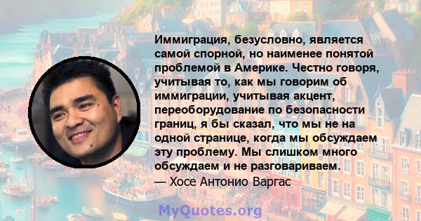 Иммиграция, безусловно, является самой спорной, но наименее понятой проблемой в Америке. Честно говоря, учитывая то, как мы говорим об иммиграции, учитывая акцент, переоборудование по безопасности границ, я бы сказал,