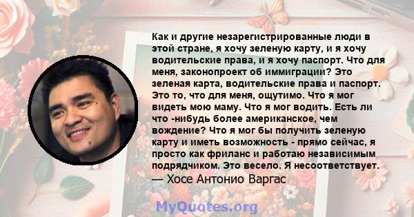 Как и другие незарегистрированные люди в этой стране, я хочу зеленую карту, и я хочу водительские права, и я хочу паспорт. Что для меня, законопроект об иммиграции? Это зеленая карта, водительские права и паспорт. Это