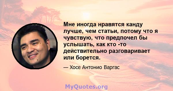 Мне иногда нравятся канду лучше, чем статьи, потому что я чувствую, что предпочел бы услышать, как кто -то действительно разговаривает или борется.