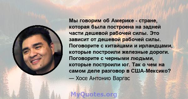 Мы говорим об Америке - стране, которая была построена на задней части дешевой рабочей силы. Это зависит от дешевой рабочей силы. Поговорите с китайцами и ирландцами, которые построили железные дороги. Поговорите с