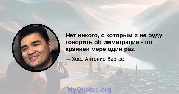 Нет никого, с которым я не буду говорить об иммиграции - по крайней мере один раз.