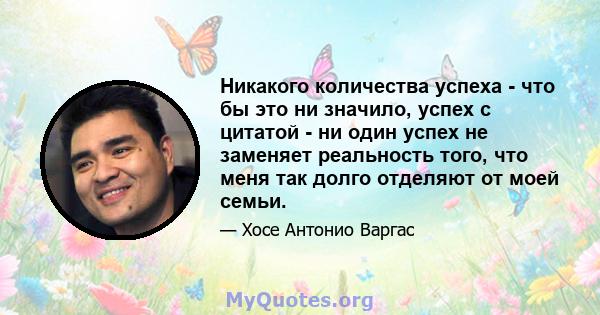 Никакого количества успеха - что бы это ни значило, успех с цитатой - ни один успех не заменяет реальность того, что меня так долго отделяют от моей семьи.