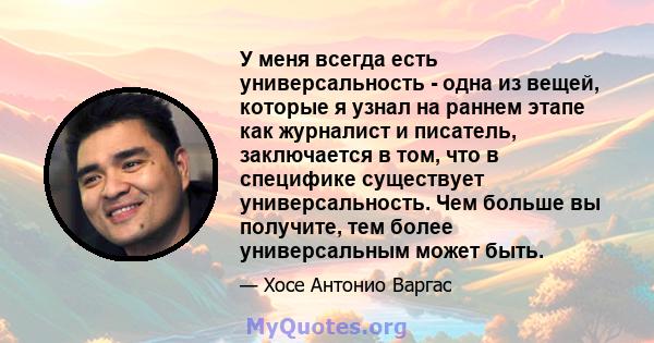 У меня всегда есть универсальность - одна из вещей, которые я узнал на раннем этапе как журналист и писатель, заключается в том, что в специфике существует универсальность. Чем больше вы получите, тем более