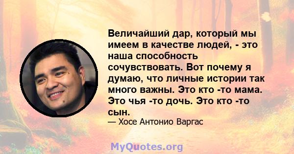 Величайший дар, который мы имеем в качестве людей, - это наша способность сочувствовать. Вот почему я думаю, что личные истории так много важны. Это кто -то мама. Это чья -то дочь. Это кто -то сын.