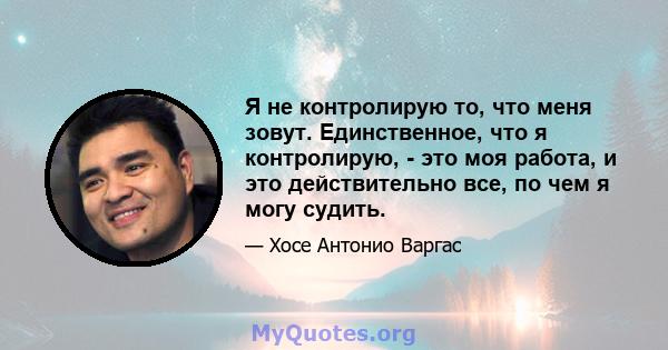 Я не контролирую то, что меня зовут. Единственное, что я контролирую, - это моя работа, и это действительно все, по чем я могу судить.