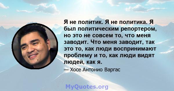 Я не политик. Я не политика. Я был политическим репортером, но это не совсем то, что меня заводит. Что меня заводит, так это то, как люди воспринимают проблему и то, как люди видят людей, как я.