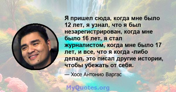 Я пришел сюда, когда мне было 12 лет, я узнал, что я был незарегистрирован, когда мне было 16 лет, я стал журналистом, когда мне было 17 лет, и все, что я когда -либо делал, это писал другие истории, чтобы убежать от