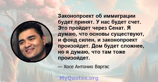 Законопроект об иммиграции будет принят. У нас будет счет. Это пройдет через Сенат. Я думаю, что основы существуют, и фонд силен, и законопроект произойдет. Дом будет сложнее, но я думаю, что там тоже произойдет.