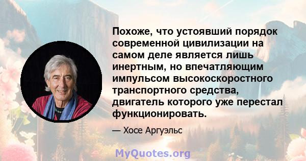 Похоже, что устоявший порядок современной цивилизации на самом деле является лишь инертным, но впечатляющим импульсом высокоскоростного транспортного средства, двигатель которого уже перестал функционировать.