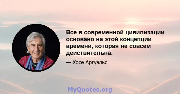 Все в современной цивилизации основано на этой концепции времени, которая не совсем действительна.