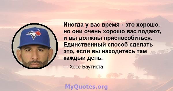 Иногда у вас время - это хорошо, но они очень хорошо вас подают, и вы должны приспособиться. Единственный способ сделать это, если вы находитесь там каждый день.