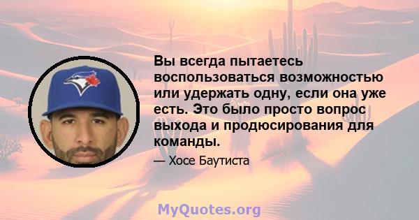 Вы всегда пытаетесь воспользоваться возможностью или удержать одну, если она уже есть. Это было просто вопрос выхода и продюсирования для команды.