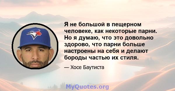 Я не большой в пещерном человеке, как некоторые парни. Но я думаю, что это довольно здорово, что парни больше настроены на себя и делают бороды частью их стиля.