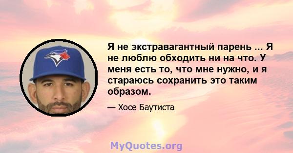 Я не экстравагантный парень ... Я не люблю обходить ни на что. У меня есть то, что мне нужно, и я стараюсь сохранить это таким образом.