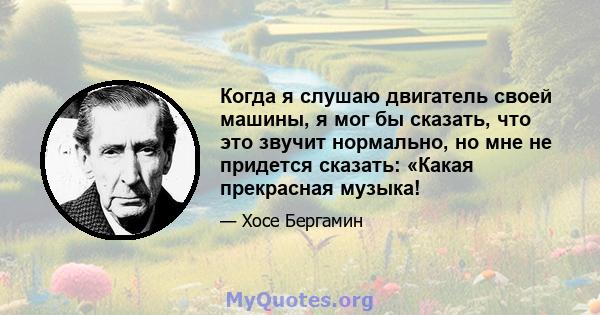 Когда я слушаю двигатель своей машины, я мог бы сказать, что это звучит нормально, но мне не придется сказать: «Какая прекрасная музыка!