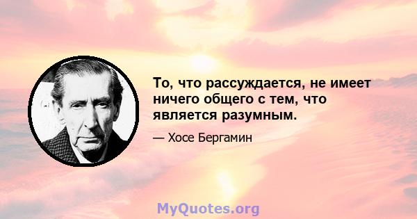 То, что рассуждается, не имеет ничего общего с тем, что является разумным.