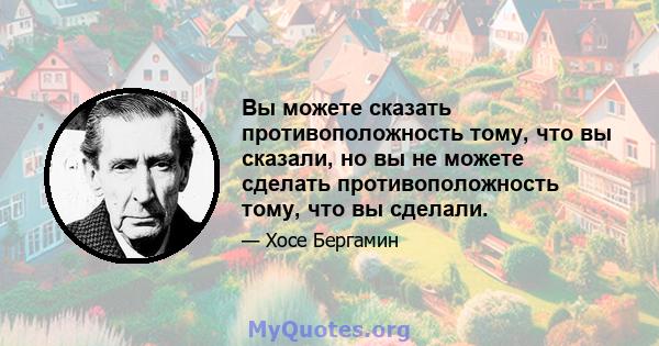 Вы можете сказать противоположность тому, что вы сказали, но вы не можете сделать противоположность тому, что вы сделали.