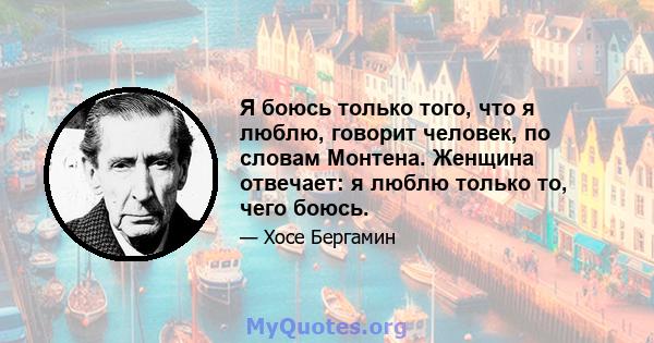 Я боюсь только того, что я люблю, говорит человек, по словам Монтена. Женщина отвечает: я люблю только то, чего боюсь.