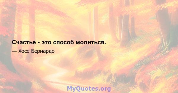 Счастье - это способ молиться.