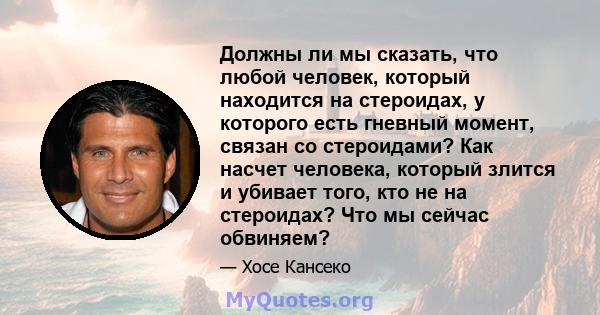 Должны ли мы сказать, что любой человек, который находится на стероидах, у которого есть гневный момент, связан со стероидами? Как насчет человека, который злится и убивает того, кто не на стероидах? Что мы сейчас