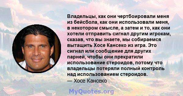 Владельцы, как они чертбоировали меня из бейсбола, как они использовали меня, в некотором смысле, а затем и то, как они хотели отправить сигнал другим игрокам, сказав, что вы знаете, мы собираемся вытащить Хосе Кансеко