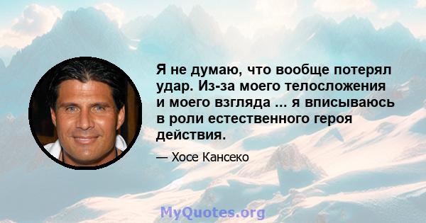 Я не думаю, что вообще потерял удар. Из-за моего телосложения и моего взгляда ... я вписываюсь в роли естественного героя действия.