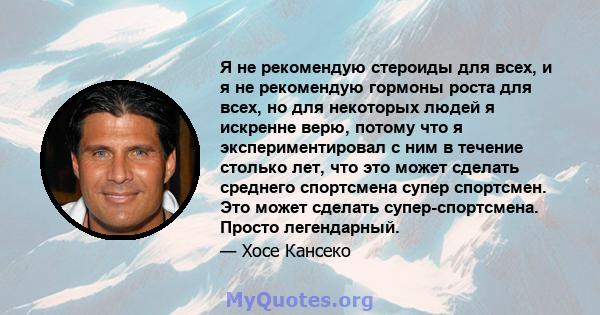 Я не рекомендую стероиды для всех, и я не рекомендую гормоны роста для всех, но для некоторых людей я искренне верю, потому что я экспериментировал с ним в течение столько лет, что это может сделать среднего спортсмена