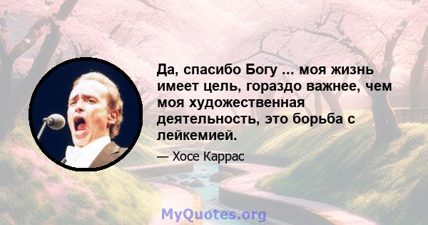 Да, спасибо Богу ... моя жизнь имеет цель, гораздо важнее, чем моя художественная деятельность, это борьба с лейкемией.