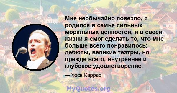 Мне необычайно повезло, я родился в семье сильных моральных ценностей, и в своей жизни я смог сделать то, что мне больше всего понравилось: дебюты, великие театры, но, прежде всего, внутреннее и глубокое удовлетворение.