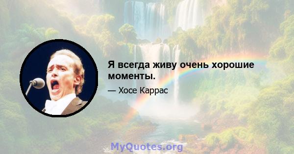 Я всегда живу очень хорошие моменты.