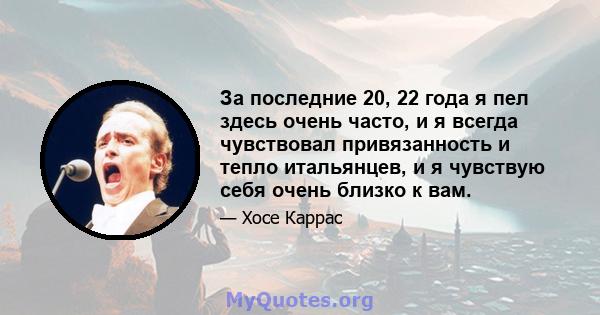 За последние 20, 22 года я пел здесь очень часто, и я всегда чувствовал привязанность и тепло итальянцев, и я чувствую себя очень близко к вам.