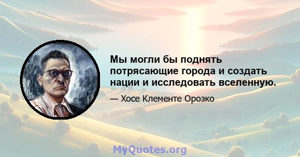 Мы могли бы поднять потрясающие города и создать нации и исследовать вселенную.