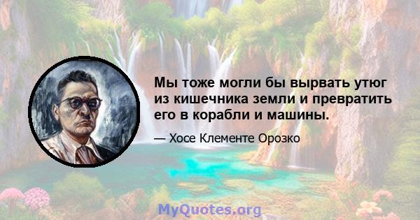 Мы тоже могли бы вырвать утюг из кишечника земли и превратить его в корабли и машины.