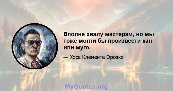 Вполне хвалу мастерам, но мы тоже могли бы произвести кан или муго.