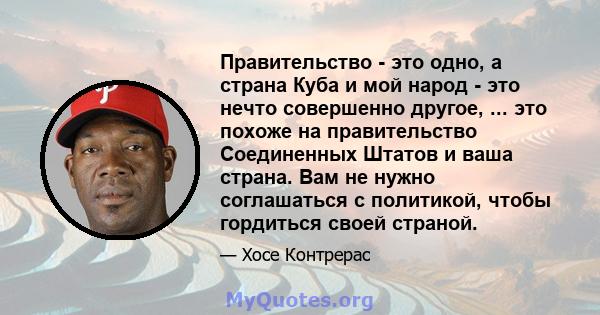 Правительство - это одно, а страна Куба и мой народ - это нечто совершенно другое, ... это похоже на правительство Соединенных Штатов и ваша страна. Вам не нужно соглашаться с политикой, чтобы гордиться своей страной.