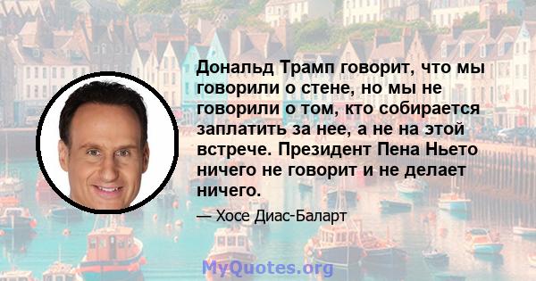 Дональд Трамп говорит, что мы говорили о стене, но мы не говорили о том, кто собирается заплатить за нее, а не на этой встрече. Президент Пена Ньето ничего не говорит и не делает ничего.