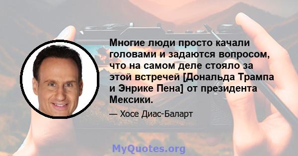 Многие люди просто качали головами и задаются вопросом, что на самом деле стояло за этой встречей [Дональда Трампа и Энрике Пена] от президента Мексики.