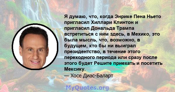 Я думаю, что, когда Энрике Пена Ньето пригласил Хиллари Клинтон и пригласил Дональда Трампа встретиться с ним здесь, в Мехико, это была мысль, что, возможно, в будущем, кто бы ни выиграл президентство, в течение этого