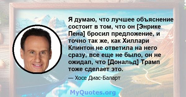 Я думаю, что лучшее объяснение состоит в том, что он [Энрике Пена] бросил предложение, и точно так же, как Хиллари Клинтон не ответила на него сразу, все еще не было, он не ожидал, что [Дональд] Трамп тоже сделает это.