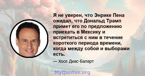 Я не уверен, что Энрике Пена ожидал, что Дональд Трамп примет его по предложению приехать в Мексику и встретиться с ним в течение короткого периода времени, когда между собой и выборами есть.