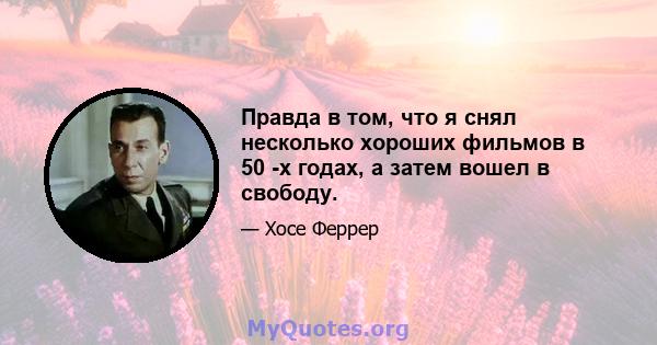 Правда в том, что я снял несколько хороших фильмов в 50 -х годах, а затем вошел в свободу.