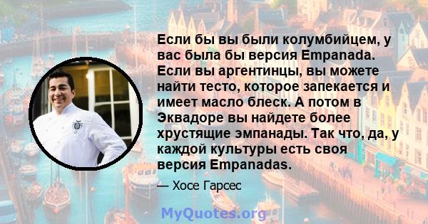 Если бы вы были колумбийцем, у вас была бы версия Empanada. Если вы аргентинцы, вы можете найти тесто, которое запекается и имеет масло блеск. А потом в Эквадоре вы найдете более хрустящие эмпанады. Так что, да, у