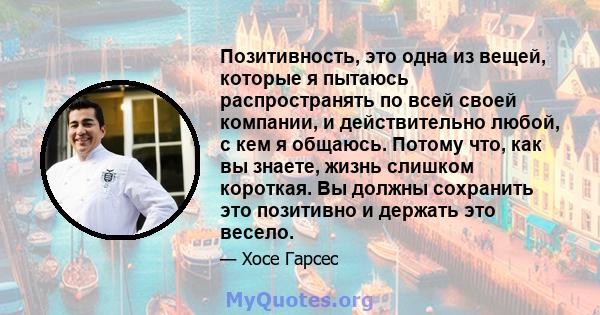 Позитивность, это одна из вещей, которые я пытаюсь распространять по всей своей компании, и действительно любой, с кем я общаюсь. Потому что, как вы знаете, жизнь слишком короткая. Вы должны сохранить это позитивно и