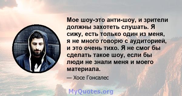 Мое шоу-это анти-шоу, и зрители должны захотеть слушать. Я сижу, есть только один из меня, я не много говорю с аудиторией, и это очень тихо. Я не смог бы сделать такое шоу, если бы люди не знали меня и моего материала.