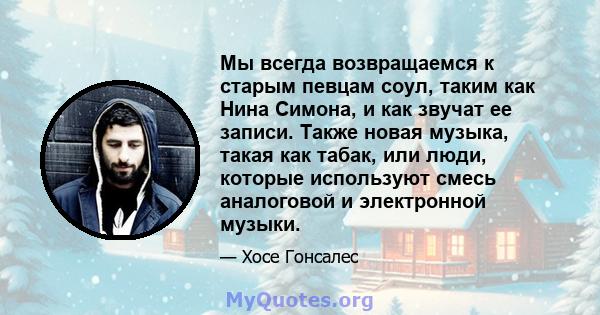 Мы всегда возвращаемся к старым певцам соул, таким как Нина Симона, и как звучат ее записи. Также новая музыка, такая как табак, или люди, которые используют смесь аналоговой и электронной музыки.